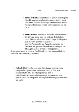 Página 9              24/04/2008-claydson   Página 9



             • Filtro de Linha: É uma tomada com 4 entrada para
               ligar Diversos Aparelhos,ela usa um fusível ,para
               controla a Entrada de energia alta mantendo .O seu
               Aparelho Protegido contra sobrecargas ou até um
               curto.


              • Estabilizador: Ele utiliza o mesmo Procedimento
                 do filtro de linha, mas seu sistema de trabalho é
                 bem diferente, ele trabalha com 3 tipo de lâmpadas
                 que Avisam quando ha queda de
                 energia.Protegendo seu Aparelho evitando um
                 Curto ou até queimar.Ele deixa sua voltagem em
                 110v, protegendo a vida do seu aparelho.
Hoje no mercado já existem Estabilizadores com a capacidade de
suportar. Ex: 300va/500va/600va.




  • Nobeak-Ele trabalha com uma Bateria que permite o seu
    computador ligar mesmo na falta de energia, é o, mas
    recomendado, pois ele é bem parecido com o
    estabilizador.Mais possui uma energia que acumula nele
    através dessa bateria para o micro permanecer ligado Evitando
    um curto




                         HARDWERE E REDE
 