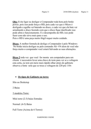 Página 11              24/04/2008-claydson   Página 11




Obs: Evite ligar ou desligar o Computador toda hora pelo botão
power, pois isso pode força o HD, pois cada vez que o Micro é
desligado a agulha vai batendo no disco, e cada vez que ela bate vai
arranhando o disco fazendo com que o disco fique danificado isso
pode afeta o funcionamento. E o desempenho do HD, isso pode
fazer com não sirva mais para o uso.
Pois o HD é uma peça muito frágil requer muito cuidado.

Dicas: A melhor formula de desliga o Computador é pelo Windows
 No botão inicia desligar ou pelo comando Alt +F4 alem de você não
força muito o computador você estará Salvando as suas alterações.


Dicas 2 toda vez que você for monta um computador para um
cliente é necessário levar uma chave de teste para ver se a voltagem
esta certa, ou tem um meio mais rápido olhar atrais do gabinete
observa a fonte nela que se troca a voltagem de 220 pra 110v



  • Os tipos de Gabinete ou torre:

Slin ou Desketop

2 Baias

3 modelos Torre:

Mini torre (2-3) baias Entradas

Normal: (4-5) Baias

Full Torre (Acima de 6 Torres)


                         HARDWERE E REDE
 