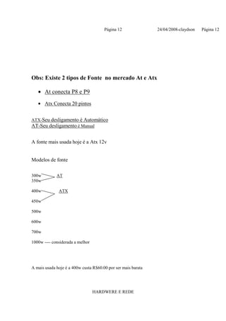 Página 12               24/04/2008-claydson   Página 12




Obs: Existe 2 tipos de Fonte no mercado At e Atx

   • At conecta P8 e P9
   • Atx Conecta 20 pintos


ATX-Seu desligamento é Automático
AT-Seu desligamento é Manual


A fonte mais usada hoje é a Atx 12v


Modelos de fonte

300w         AT
350w

400w          ATX

450w

500w

600w

700w

1000w ---- considerada a melhor




A mais usada hoje é a 400w custa R$60.00 por ser mais barata




                                  HARDWERE E REDE
 