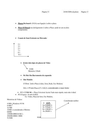 Página 13                  24/04/2008-claydson   Página 13




          •   Placas On board -(VGA) sua ligação é sobre a placa

          •   Placa Of Board-seu desligamento é sobre a Placa: pode ter um ou dois
              componentes



          •   Canais de Som Existente no Mercado:


              2.1
              3.1
              5.1
              7.1
              8.1
              16.1



                 •    Existe dois tipos de placas de Vídeo


                            32Mb
                            Memória 128mb

                 •    Os Slot São Barramento de expansão

                 •    Slot Modelo

                      UVB---- 2mb/s-Placa (vídeo, Som, Rede, Fax Modem)

                      ISA----   8mb-Placa (CV, S.R,F)- considerado o mais lento

            • PCI-132Mb/´s ---- Placa Universal Aceita Tudo mais rápido, mais não é ideal.
          • PCI-Expess- 16 mb-4 GB/S
                    Ex: Vídeo, Placa de Som, Fax Modem,
Memórias de Vídeos:
                                                                           Considerado melhor
4 MB Windows 95 98                               • AGP-
8 MB                                           1x 2 64mb/´s
16 MB                                          2x -528mb/´s
32MB- é considerada o Mínimo                   4x-1.04GB/´s
64MB                                            8x-20GB/´s
128MB-DRR/64 Bit´s
256MB-DRR2 /DRR
512MB                                   HARDWERE E REDE
 
