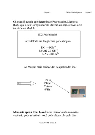 Página 15           24/04/2008-claydson   Página 15




Chipset: É aquele que determina o Processador, Memória
RAM que o seu Computador ira utilizar, ou seja, através dele
identifica o Modelo.

                     EX: Processador

         Intel /Clock sua Freqüência pode chega a

                        EX: ---1Gh2 z
                      1.0 Até 2.3 Gh2 z
                       1.5 Até 3.8 Gh2 z



         As Marcas mais conhecidas de qualidades são:



                          1ªVia
                          2ºIntel
                          3ºAsus
                          4ºSis




Memória epron Rom bios-É uma memória não removível
você não pode substituir, você pode alterar ela pela bios.

                      HARDWERE E REDE
 