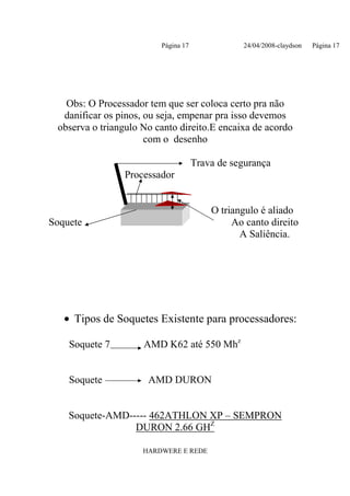 Página 17              24/04/2008-claydson   Página 17




   Obs: O Processador tem que ser coloca certo pra não
  danificar os pinos, ou seja, empenar pra isso devemos
 observa o triangulo No canto direito.E encaixa de acordo
                      com o desenho

                                     Trava de segurança
                Processador


                                         O triangulo é aliado
Soquete                                       Ao canto direito
                                                A Saliência.




   • Tipos de Soquetes Existente para processadores:

    Soquete 7        AMD K62 até 550 Mhz


    Soquete           AMD DURON


    Soquete-AMD----- 462ATHLON XP – SEMPRON
                 DURON 2.66 GHZ

                     HARDWERE E REDE
 
