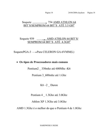 Página 18           24/04/2008-claydson   Página 18




      Soquete         754 AMD ATHLON 64
       BIT´S/SEMPROM 64 BIT´S ATÉ 3.5 GHZ



    Soquete 939      AMD ATHLON 64 BIT´S/
          SEMPROM 64 BIT´S ATÉ 4.3GHZ


SoquetePGA-3       Para CELERON GA-6VMM(L)


 • Os tipos de Processadores mais comuns

          Pentium2 _ 330mhz até 600Mhz -K6

               Pentium 3_600mhz até 1.Ghz


                     K6 –2 _ Duron


            Pentium 4 _ 1.3Ghz até 3.0Ghz

               Athlon XP 1.3Ghz até 3.0Ghz

  AMD 1.3Ghz é o melhor do que o Pentium 4 de 1.8Ghz




                     HARDWERE E REDE
 
