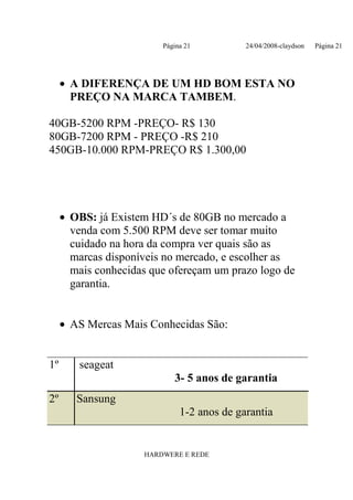 Página 21          24/04/2008-claydson   Página 21




     • A DIFERENÇA DE UM HD BOM ESTA NO
       PREÇO NA MARCA TAMBEM.

40GB-5200 RPM -PREÇO- R$ 130
80GB-7200 RPM - PREÇO -R$ 210
450GB-10.000 RPM-PREÇO R$ 1.300,00




     • OBS: já Existem HD´s de 80GB no mercado a
       venda com 5.500 RPM deve ser tomar muito
       cuidado na hora da compra ver quais são as
       marcas disponíveis no mercado, e escolher as
       mais conhecidas que ofereçam um prazo logo de
       garantia.


     • AS Mercas Mais Conhecidas São:


1º      seageat
                            3- 5 anos de garantia
2º      Sansung
                              1-2 anos de garantia


                     HARDWERE E REDE
 