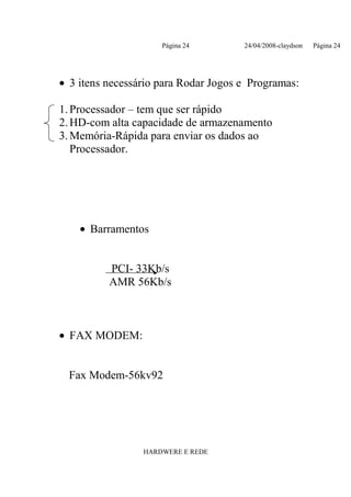 Página 24        24/04/2008-claydson   Página 24




• 3 itens necessário para Rodar Jogos e Programas:

1. Processador – tem que ser rápido
2. HD-com alta capacidade de armazenamento
3. Memória-Rápida para enviar os dados ao
   Processador.




    • Barramentos


          PCI- 33Kb/s
          AMR 56Kb/s



• FAX MODEM:


  Fax Modem-56kv92




                 HARDWERE E REDE
 