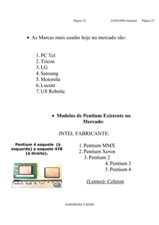 Página 25             24/04/2008-claydson   Página 25




      • As Marcas mais usadas hoje no mercado são:


           1. PC Tel
           2. Tricon
           3. LG
           4. Sansung
           5. Motorola
           6. Lucent
           7. US Robotic



                  • Modelos de Pentium Existente no
                               Mercado:

                     INTEL FABRICANTE:

: Pentium 4 soquete (à            1. Pentium MMX
esquerda) e soquete 478
       (à direita).               2. Pentium Xeron
                                     3. Pentium 2
                                               4. Pentium 3
                                               5. Pentium 4

                                          (Lentos)- Celeron



                          HARDWERE E REDE
 