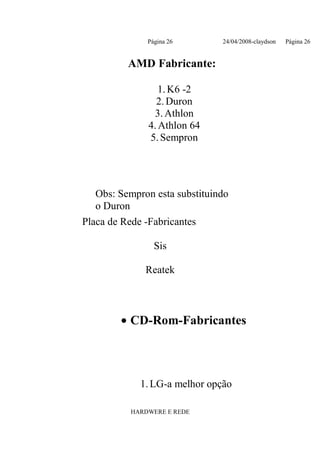 Página 26       24/04/2008-claydson   Página 26


          AMD Fabricante:

                  1. K6 -2
                 2. Duron
                3. Athlon
               4. Athlon 64
               5. Sempron




   Obs: Sempron esta substituindo
   o Duron
Placa de Rede -Fabricantes

                 Sis

              Reatek



        • CD-Rom-Fabricantes




             1. LG-a melhor opção

           HARDWERE E REDE
 
