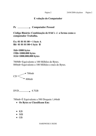 Página 2              24/04/2008-claydson   Página 2


                    E volução do Computador


Pc               Computador Pessoal

Código Binário: Combinação de 8 bit´s é a forma como o
computador Trabalha.

Ex: 01 01 01 00 = 1 byte A
Bit 01 01 01 00=1 byte B

1kb=1000 bytes
1Mb=1000.000 bytes
1Gb=1000.000.000 bytes

700Mb=Equivalente a 100 Milhões de Bytes.
800mb=Equivalente a 100 Milhões a mais de Bytes.


            700mb
CD
            800mb



DVD              4.7GB


700mb=É Equivalente a 500 Disquete 1,44mb
  • Os Bytes se Classificam Em:


     • KB
     • MB
     • GB

                         HARDWERE E REDE
 