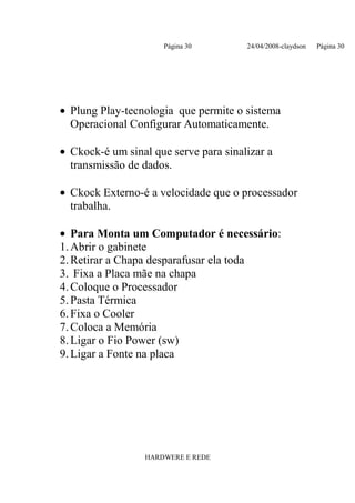 Página 30        24/04/2008-claydson   Página 30




• Plung Play-tecnologia que permite o sistema
  Operacional Configurar Automaticamente.

• Ckock-é um sinal que serve para sinalizar a
  transmissão de dados.

• Ckock Externo-é a velocidade que o processador
  trabalha.

• Para Monta um Computador é necessário:
1. Abrir o gabinete
2. Retirar a Chapa desparafusar ela toda
3. Fixa a Placa mãe na chapa
4. Coloque o Processador
5. Pasta Térmica
6. Fixa o Cooler
7. Coloca a Memória
8. Ligar o Fio Power (sw)
9. Ligar a Fonte na placa




                  HARDWERE E REDE
 