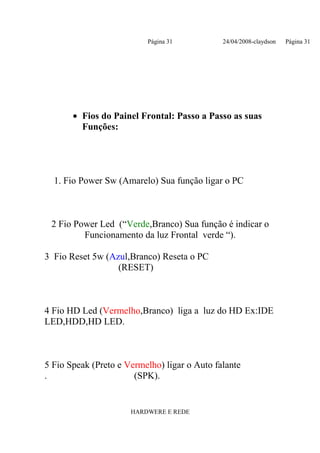 Página 31           24/04/2008-claydson   Página 31




       • Fios do Painel Frontal: Passo a Passo as suas
         Funções:




  1. Fio Power Sw (Amarelo) Sua função ligar o PC



 2 Fio Power Led (“Verde,Branco) Sua função é indicar o
         Funcionamento da luz Frontal verde “).

3 Fio Reset 5w (Azul,Branco) Reseta o PC
                  (RESET)



4 Fio HD Led (Vermelho,Branco) liga a luz do HD Ex:IDE
LED,HDD,HD LED.



5 Fio Speak (Preto e Vermelho) ligar o Auto falante
.                      (SPK).


                      HARDWERE E REDE
 
