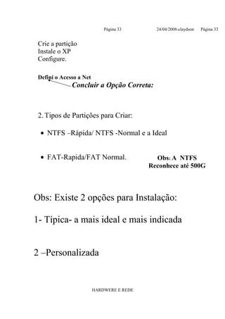 Página 33       24/04/2008-claydson   Página 33


 Crie a partição
 Instale o XP
 Configure.

 Defini o Acesso a Net
              Concluir a Opção Correta:



 2. Tipos de Partições para Criar:

  • NTFS –Rápida/ NTFS -Normal e a Ideal


  • FAT-Rapida/FAT Normal.                   Obs: A NTFS
                                           Reconhece até 500G



Obs: Existe 2 opções para Instalação:

1- Típica- a mais ideal e mais indicada


2 –Personalizada


                         HARDWERE E REDE
 