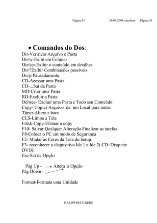 Página 34           24/04/2008-claydson   Página 34




   • Comandos do Dos:
Dir-Veriricar Arquivo e Pasta
Dir/w-Exibi em Colunas
Dir/s/p-Exibir o conteúdo em detalhes
Dir/?Exibir Combinações possíveis
Dir/p Pausadamente
CD-Acessar uma Pasta
CD-...Sai da Pasta
MD-Criar uma Pasta
RD-Excluir a Pasta
Deltree- Excluir uma Pasta e Todo seu Conteúdo
Copy- Copiar Arquivo de um Local para outro.
Timer-Altera a hora
CLS-Limpa a Tela
Fdisk-Copy-Efetuar a copy
F10- Salvar Qualquer Alteração Finalizar as tarefas
F8-Coloca o PC em modo de Segurança
F2- Mudar as Cores da Tela do Setup.
F3- reconhecer o dispositivo Ide 1 e Ide 2( CD /Disquete
DVD).
Esc-Sai da Opção

 Pág Up -       Altera a Opção
Pág Down-

Format-Formata uma Unidade



                      HARDWERE E REDE
 
