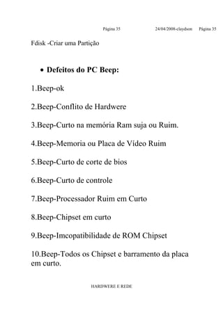 Página 35   24/04/2008-claydson   Página 35


Fdisk -Criar uma Partição



   • Defeitos do PC Beep:

1.Beep-ok

2.Beep-Conflito de Hardwere

3.Beep-Curto na memória Ram suja ou Ruim.

4.Beep-Memoria ou Placa de Vídeo Ruim

5.Beep-Curto de corte de bios

6.Beep-Curto de controle

7.Beep-Processador Ruim em Curto

8.Beep-Chipset em curto

9.Beep-Imcopatibilidade de ROM Chipset

10.Beep-Todos os Chipset e barramento da placa
em curto.

                      HARDWERE E REDE
 
