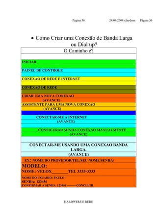 Página 36       24/04/2008-claydson   Página 36




     • Como Criar uma Conexão de Banda Larga
                    ou Dial up?
                        O Caminho é?

INICIAR

PAINEL DE CONTROLE

CONEXAO DE REDE E INTERNET

CONEXAO DE REDE

CRIAR UMA NOVA CONEXAO
         (AVANCE)
ASSISTENTE PARA UMA NOVA CONEXAO
          (AVANCE)

        CONECTAR-ME A INTERNET
                (AVANCE)

          CONFIGURAR MINHA CONEXAO MANUALMENTE
                       (AVANCE)

    CONECTAR-ME USANDO UMA CONEXAO BANDA
                   LARGA.
                  (AVANCE)
 EX: NOME DO PROVEDOR/TEL/SEU NOME/SENHA/
MODELO:
NOME: VELOX________TEL 3333-3333
NOME DO USUARIO: PAULO
SENHA: 123456
CONFIRMAR A SENHA 123456 ---------CONCLUIR




                        HARDWERE E REDE
 