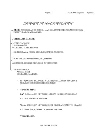 Página 37           24/04/2008-claydson   Página 37




REDE: INTEGRAÇÃO DE DOIS OU MAIS COMPUTADORES POR MEIO DE UMA
ESTRUTURA DE CABEAMENTO


UTILIDADES DA REDE:

COMPUTADORES/
INFORMAÇÕES
COPARTILHA PERIFERICOS

EX: PROGRAMA, JOGOS, ARQUIVOS, DADOS, MUSICAIS.


PERIFERICOS: IMPRESSORAS, HD, CD ROM.

SERVIDOR: OFERECE RECUSOS E INFORMAÇÕES


EX: IMPRESSORA,
    ACESSO A NET
    COMPARTILHAMENTO.


   •   ESTAÇÕES DE TRABALHO (CLIENTE) UTILIZAM OS RECUSOS E
       SERVIÇOS OFERECIDOS PELO SERVIÇO


   •   TIPOS DE REDE:

       LAN (LOCAL AREA NETWORK)-UTILIZA EM PEQUENOS LOCAIS

       EX: LAN HOUSE ESCRITORIO


       WAN-( WIDE AREA NETWORK) REDE GEOGRAFICAMENTE GRANDE

       EX: INTERNET, BANCO E GRANDES EMPRESAS.


       VELOCIDADES:



                         HARDWERE E REDE
 