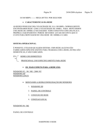 Página 38         24/04/2008-claydson   Página 38

       10/100 MBPS-------- MEGA BYTES POR SEGUNDO

          •   CARACTERISTICAS DA REDE

AS REDES POSSUEM UMA VELOCIDADE DE 10 A 100 MBP/s NORMALMENTE
ENCONTRAMOS REDE COM A VELOCIDADE DE 10MB/s PARA MONTARMOS
UMA REDE DE 100MB/s É NECESSARIO TODO CONJUNTO COM UMA PLACA
PROPRIA E EQUIPAMENTO POREM DEVEMOS LEVAR EM CONTA QUE O
CUSTO PARA MONTAGEM DE UMA REDE DE 100MB/s E CABO.



SISTEMA OPERACIONAL:

É POSSIVEL UTILIZAR QUALQER SISTEMA EMN REDE.ALGUNS SÃO
FABRICADOS ESPECIFICANENTE PARA TRABAHA COM A REDE, OUTRA SÃO
DOMESTICAS, E SÃO FABICADOS.

EX:    HOME-USO DOMESTICO.

        PROFICIONAL USO ESPECIFICAMENTE PARA REDE


          •   OS MAIS COMUNS PARA A REDE SÃO:

WINDOWS 95 / 98 / ME / 2000 /NT
WINDOWS XP
WINDOWS LINUX


          •   MONTANDO A REDE(CONFIGURAÇÃO DO WINDOWS

                1. WINDOWS XP

                2. PAINEL DE CONTROLE

                3. CONEXÃO DE REDE

                4. CONEXAO LOCAL


WINDOWS 98 / ME


PAINEL DE CONTROLE




                            HARDWERE E REDE
 