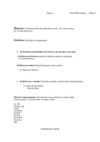 Página 3                    24/04/2008-claydson   Página 3




Harware: É toda parte física do computador ou seja são todos os peças
Ex: Teclado Mouse Etc..



Periféricos: São todos os Equipamentos




   •     Os Periféricos são Divididos em 2 Partes, o de entrada e o de saída:

       Periféricos de Entrada-permitem a entrada de dados no computador
        Ex: Teclado Mouse.


   Periféricos de saída-Exibem Informações pare o usuário

        Ex: Impressor, Monitor.




   •     Periféricos de e entrada: Permitem a entrada e saída de dados simultaneamente

             Ex: Placa de Fax Modem
                 Placa de Rede



Meio de Armazenamentos: São dispositivos que permitem a criação edição
armazenamentos e Exclusividade de dados Leitura.

Ex: HD
Disquete (A)
CD-R
CD-ROM
CD-RW
DVD-R
DVD-RW
Pen Drive
Mp3


                                  HARDWERE E REDE
 