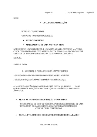 Página 39            24/04/2008-claydson   Página 39

REDE

                             •   GUIA DE IDENTIFICAÇÃO



         NOME DO COMPUTADOR

         GRUPO DE TRABALHO DESCRIÇÃO

             •   REINICIE O MICRO

             •   MAPEAMENTO DE UMA PASTA NA REDE

ACESSE MEUS LOCAIS DE REDE, E LOCALIZE A PASTA QUE SERÁ MAPEADA.
CLICK COM O BOTAO DIREITO SOBRE A PASTA, ESCOLHA A OPÇAO MAPEAR
UNIDADE DE REDE.ESCOLHA A LETRA DA UNIDADE E CONCLUIA.

EX: Y,Z,I.


PASSO A PASO:


             1- LOCALIZE A PASTA QUE SERÁ CMPARTILHADA

2-CLICK COM O BOTAO DIREITO DO MOUSE SOBRE A MESMA

3-CLICK NA OPÇÃO COMPARTILHAMENTO E SEGURANÇA


4- MARQUE A OPÇÃO COMPARTILHAR ESTÁ PASTA NA REDE E   CASO
QUEIRA MARCA A OPÇÃO PERMITINDO QUE OS USUÁRIO ALTERE MEUS
ARQUIVOS.



   •   QUAIS AS VANTAGENS DE CRIAÇÃO E UMA REDE?

       INTERGRAÇÃO DE DOIS OU MAIS COMPUTADORES POR MEIO DE UMA
        ESTRUTURA DO CABEAMENTO, COMPARTILHA INFORMAÇÕES
                     ,COMPARTILHA PERIFERICOS.


   •   QUAL A UTILIDADE DO COMPARTILHAMENTO DE UMA PASTA?




                             HARDWERE E REDE
 