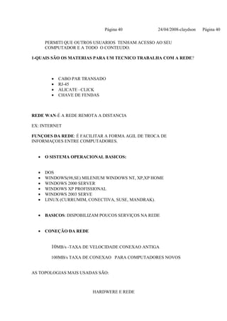 Página 40            24/04/2008-claydson   Página 40

      PERMITI QUE OUTROS USUARIOS TENHAM ACESSO AO SEU
      COMPUTADOR E A TODO O CONTEUDO.

1-QUAIS SÃO OS MATERIAS PARA UM TECNICO TRABALHA COM A REDE?



        •   CABO PAR TRANSADO
        •   RJ-45
        •   ALICATE –CLICK
        •   CHAVE DE FENDAS



REDE WAN-É A REDE REMOTA A DISTANCIA

EX: INTERNET

FUNÇOES DA REDE: É FACILITAR A FORMA AGIL DE TROCA DE
INFORMAÇOES ENTRE COMPUTADORES.


  •   O SISTEMA OPERACIONAL BASICOS:


  •   DOS
  •   WINDOWS(98,SE) MILENIUM WINDOWS NT, XP,XP HOME
  •   WINDOWS 2000 SERVER
  •   WINDOWS XP PROFISSIONAL
  •   WINDOWS 2003 SERVE
  •   LINUX (CURRUMIM, CONECTIVA, SUSE, MANDRAK).


  •   BASICOS: DISPOBILIZAM POUCOS SERVIÇOS NA REDE


  •   CONEÇÃO DA REDE


        10MB/s -TAXA DE VELOCIDADE CONEXAO ANTIGA

        100MB/s TAXA DE CONEXAO PARA COMPUTADORES NOVOS


AS TOPOLOGIAS MAIS USADAS SÃO:



                        HARDWERE E REDE
 