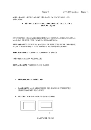 Página 41             24/04/2008-claydson   Página 41

ANEL – BARRA – ESTRELAS-SÃO UTILIZADA EM (ESCRITORIO, LAN,
MERCADO).

         •   AS VANTAGENS? -GASTA POUCO CABO E FACILITA A
                            IMPLANTAÇÃO.




É NECESSARIO 2 PLACAS DE REDE EM CADA COMPUTADORES, NENHUMA
MAQUINA DE REDE PODE FICAR EM DESVANTAGEM.

DESVANTAGENS: NENHUMA MAQUINA DE REDE PODE FICAR PARADA OU
SEJAM TODAS TEM QUE FUNCIONAREM MESMO SEM USUARIO .


REDE EM BARRA: FORMA EM FORMATO DE BARRA


VANTAGEM: GASTA POUCO CABO


DESVANTAGEM: PEQUENO FLUXO DADOS




  •   TOPOLOGIA EM ESTRELAS:



  •   VANTAGEM: MAIO VELOCIDADE DOS DADOS ,E FACILIDADE
      ADICIONAMENTO DE CLIENTE.


  •   DESVANTAGEM: GASTA MUITO MATERIAL




                        HARDWERE E REDE
 