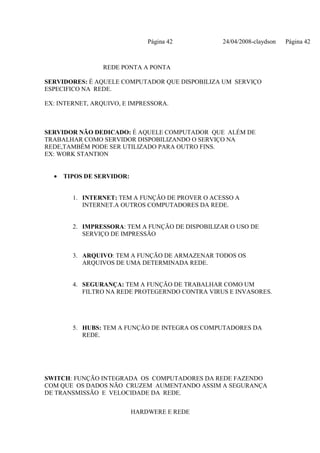 Página 42         24/04/2008-claydson   Página 42



                 REDE PONTA A PONTA

SERVIDORES: É AQUELE COMPUTADOR QUE DISPOBILIZA UM SERVIÇO
ESPECIFICO NA REDE.

EX: INTERNET, ARQUIVO, E IMPRESSORA.



SERVIDOR NÃO DEDICADO: É AQUELE COMPUTADOR QUE ALÉM DE
TRABALHAR COMO SERVIDOR DISPOBILIZANDO O SERVIÇO NA
REDE,TAMBÉM PODE SER UTILIZADO PARA OUTRO FINS.
EX: WORK STANTION


  •   TIPOS DE SERVIDOR:


        1. INTERNET: TEM A FUNÇÃO DE PROVER O ACESSO A
           INTERNET.A OUTROS COMPUTADORES DA REDE.


        2. IMPRESSORA: TEM A FUNÇÃO DE DISPOBILIZAR O USO DE
           SERVIÇO DE IMPRESSÃO


        3. ARQUIVO: TEM A FUNÇÃO DE ARMAZENAR TODOS OS
           ARQUIVOS DE UMA DETERMINADA REDE.


        4. SEGURANÇA: TEM A FUNÇÃO DE TRABALHAR COMO UM
           FILTRO NA REDE PROTEGERNDO CONTRA VIRUS E INVASORES.




        5. HUBS: TEM A FUNÇÃO DE INTEGRA OS COMPUTADORES DA
           REDE.




SWITCH: FUNÇÃO INTEGRADA OS COMPUTADORES DA REDE FAZENDO
COM QUE OS DADOS NÃO CRUZEM AUMENTANDO ASSIM A SEGURANÇA
DE TRANSMISSÃO E VELOCIDADE DA REDE.


                           HARDWERE E REDE
 