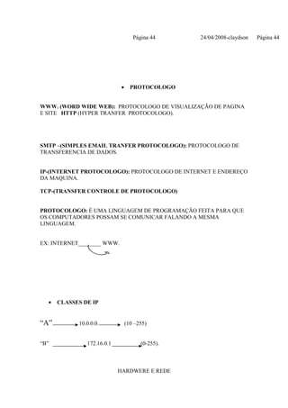 Página 44     24/04/2008-claydson   Página 44




                             •     PROTOCOLOGO


WWW. (WORD WIDE WEB): PROTOCOLOGO DE VISUALIZAÇÃO DE PAGINA
E SITE HTTP (HYPER TRANFER PROTOCOLOGO).




SMTP –(SIMPLES EMAIL TRANFER PROTOCOLOGO): PROTOCOLOGO DE
TRANSFERENCIA DE DADOS.


IP-(INTERNET PROTOCOLOGO): PROTOCOLOGO DE INTERNET E ENDEREÇO
DA MAQUINA.

TCP-(TRANSFER CONTROLE DE PROTOCOLOGO)


PROTOCOLOGO: É UMA LINGUAGEM DE PROGRAMAÇÃO FEITA PARA QUE
OS COMPUTADORES POSSAM SE COMUNICAR FALANDO A MESMA
LINGUAGEM.


EX: INTERNET________ WWW.




  •   CLASSES DE IP


“A”         10.0.0.0.            (10 –255)


“B”            172.16.0.1              (0-255).



                            HARDWERE E REDE
 