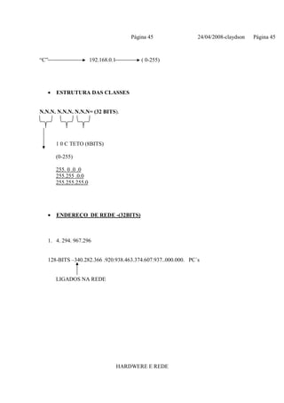 Página 45             24/04/2008-claydson   Página 45



“C”                    192.168.0.1           ( 0-255)




   •   ESTRUTURA DAS CLASSES


N.N.N. N.N.N. N.N.N= (32 BITS).




       1 0 C TETO (8BITS)

       (0-255)

       255. 0 .0 .0
       255.255 .0.0
       255.255.255.0




   •   ENDEREÇO DE REDE -(32BITS)



   1. 4. 294. 967.296


   128-BITS –340.282.366 .920.938.463.374.607.937..000.000. PC´s


       LIGADOS NA REDE




                                     HARDWERE E REDE
 