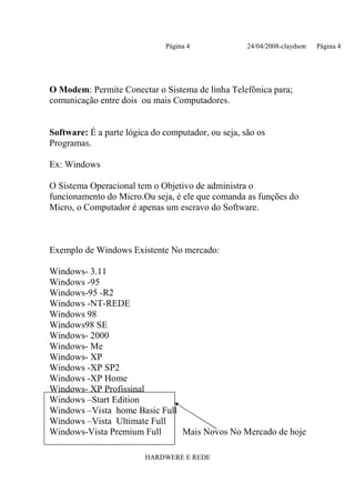 Página 4              24/04/2008-claydson   Página 4




O Modem: Permite Conectar o Sistema de linha Telefônica para;
comunicação entre dois ou mais Computadores.


Software: É a parte lógica do computador, ou seja, são os
Programas.

Ex: Windows

O Sistema Operacional tem o Objetivo de administra o
funcionamento do Micro.Ou seja, é ele que comanda as funções do
Micro, o Computador é apenas um escravo do Software.



Exemplo de Windows Existente No mercado:

Windows- 3.11
Windows -95
Windows-95 -R2
Windows -NT-REDE
Windows 98
Windows98 SE
Windows- 2000
Windows- Me
Windows- XP
Windows -XP SP2
Windows -XP Home
Windows- XP Profissinal
Windows –Start Edition
Windows –Vista home Basic Full
Windows –Vista Ultimate Full
Windows-Vista Premium Full     Mais Novos No Mercado de hoje

                         HARDWERE E REDE
 