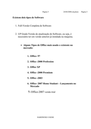 Página 5            24/04/2008-claydson   Página 5


Existem dois tipos de Software


  1. Full-Versão Completa de Software


  2. UP Grade-Versão de atualização do Software, ou seja, é
     necessário ter em versão anterior já instalada na maquina.


       • Alguns Tipos de Office mais usado e existente no
         mercado:


              1. Office- 97

              2. Office -2000 Profession

              3. Office XP

              4. Office -2000 Premium

              5. Office -2003

              6. Office- 2007 Home Studant – Lançamento no
                 Mercado

               7- Office-2007 versão trial




                         HARDWERE E REDE
 