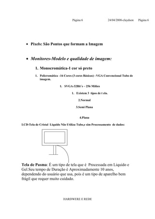 Página 6                      24/04/2008-claydson   Página 6




   • Pixels: São Pontos que formam a Imagem


   • Monitores-Modelo e qualidade de imagem:

         1. Monocromática-1 cor só preto
         1. Policromática –16 Cores (3 cores Básicas) –VGA Convencional Tubo de
            imagem.

                           1. SVGA-32Bit´s – 256 Milões

                                   1. Existem 3 tipos de t ela.

                                        2.Normal

                                       3.Semi Plana


                                         4.Plana

LCD-Tela de Cristal Liquido Não Utiliza Tubo,e sim Processamento de dados:




Tela de Pasma: É um tipo de tela que é Processada em Liquido e
Gel.Seu tempo de Duração é Aproximadamente 10 anos,
dependendo do usuário que usa, pois é um tipo de aparelho bem
frágil que requer muito cuidado.



                             HARDWERE E REDE
 