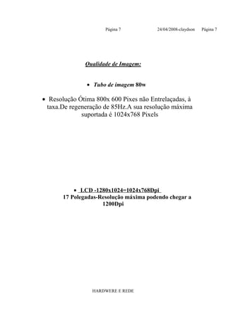 Página 7          24/04/2008-claydson   Página 7




              Qualidade de Imagem:


               • Tubo de imagem 80w

• Resolução Ótima 800x 600 Pixes não Entrelaçadas, à
 taxa.De regeneração de 85Hz.A sua resolução máxima
             suportada é 1024x768 Pixels




           • LCD -1280x1024=1024x768Dpi
       17 Polegadas-Resolução máxima podendo chegar a
                     1200Dpi




                 HARDWERE E REDE
 