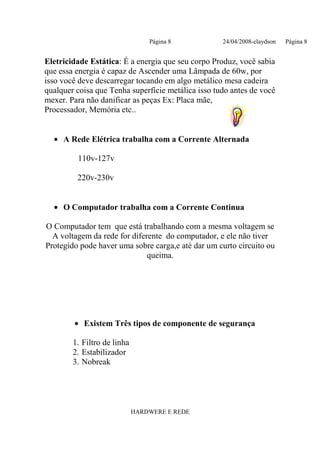 Página 8           24/04/2008-claydson   Página 8


Eletricidade Estática: É a energia que seu corpo Produz, você sabia
que essa energia é capaz de Ascender uma Lâmpada de 60w, por
isso você deve descarregar tocando em algo metálico mesa cadeira
qualquer coisa que Tenha superfície metálica isso tudo antes de você
mexer. Para não danificar as peças Ex: Placa mãe,
Processador, Memória etc..


  • A Rede Elétrica trabalha com a Corrente Alternada

         110v-127v

         220v-230v


  • O Computador trabalha com a Corrente Continua

O Computador tem que está trabalhando com a mesma voltagem se
  A voltagem da rede for diferente do computador, e ele não tiver
Protegido pode haver uma sobre carga,e até dar um curto circuito ou
                              queima.




        • Existem Três tipos de componente de segurança

        1. Filtro de linha
        2. Estabilizador
        3. Nobreak




                             HARDWERE E REDE
 