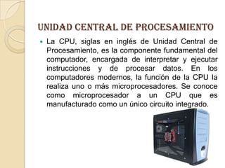 Unidad central de procesamientoLa CPU, siglas en inglés de Unidad Central de Procesamiento, es la componente fundamental del computador, encargada de interpretar y ejecutar instrucciones y de procesar datos. En los computadores modernos, la función de la CPU la realiza uno o más microprocesadores. Se conoce como microprocesador a un CPU que es manufacturado como un único circuito integrado.