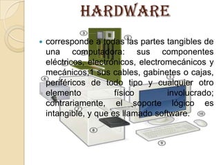 HARDWARE corresponde a todas las partes tangibles de una computadora: sus componentes eléctricos, electrónicos, electromecánicos y mecánicos;1 sus cables, gabinetes o cajas, periféricos de todo tipo y cualquier otro elemento físico involucrado; contrariamente, el soporte lógico es intangible, y que es llamado software.  