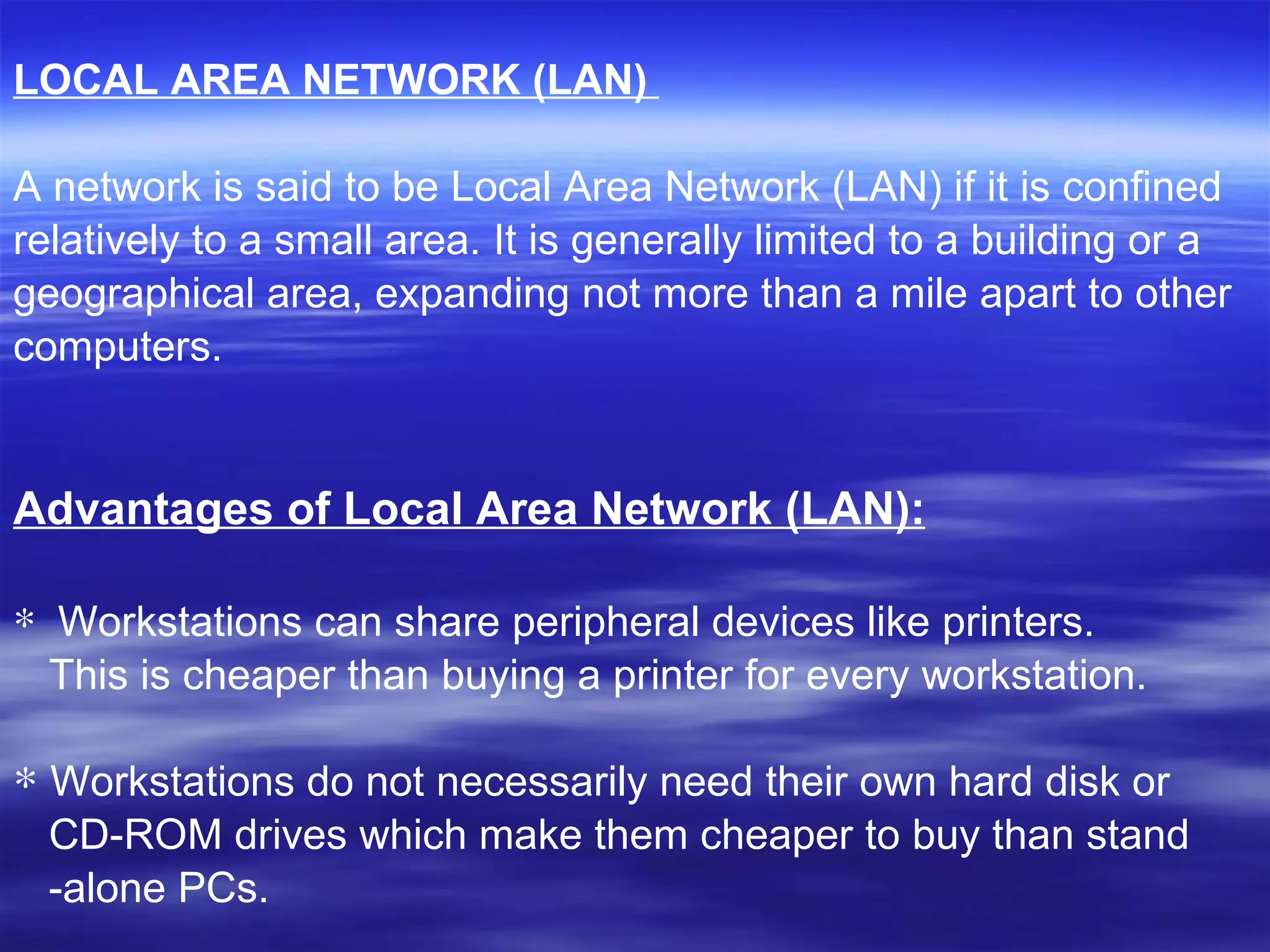 LOCAL AREA NETWORK (LAN)   A network is said to be Local Area Network (LAN) if it is confined  relatively to a small area. It is generally limited to a building or a  geographical area, expanding not more than a mile apart to other  computers.     Advantages of Local Area Network (LAN): Workstations can share peripheral devices like printers.  This is cheaper than buying a printer for every workstation.  Workstations do not necessarily need their own hard disk or  CD-ROM drives which make them cheaper to buy than stand -alone PCs.  