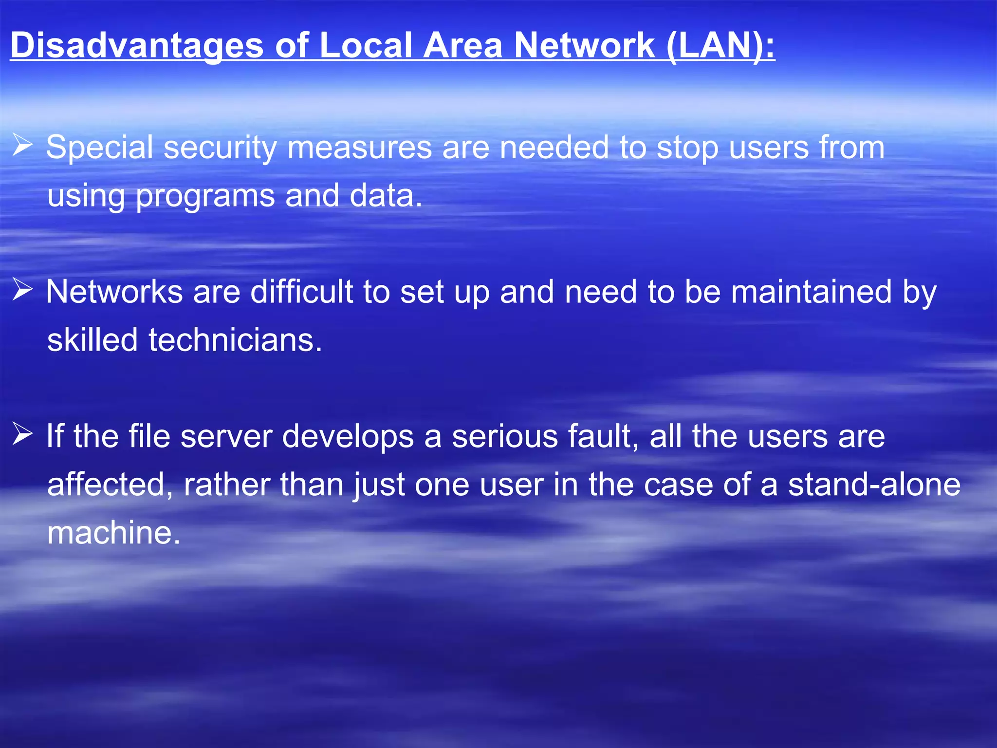 Disadvantages of Local Area Network (LAN):   Special security measures are needed to stop users from using programs and data. Networks are difficult to set up and need to be maintained by  skilled technicians.  If the file server develops a serious fault, all the users are  affected, rather than just one user in the case of a stand-alone  machine. 