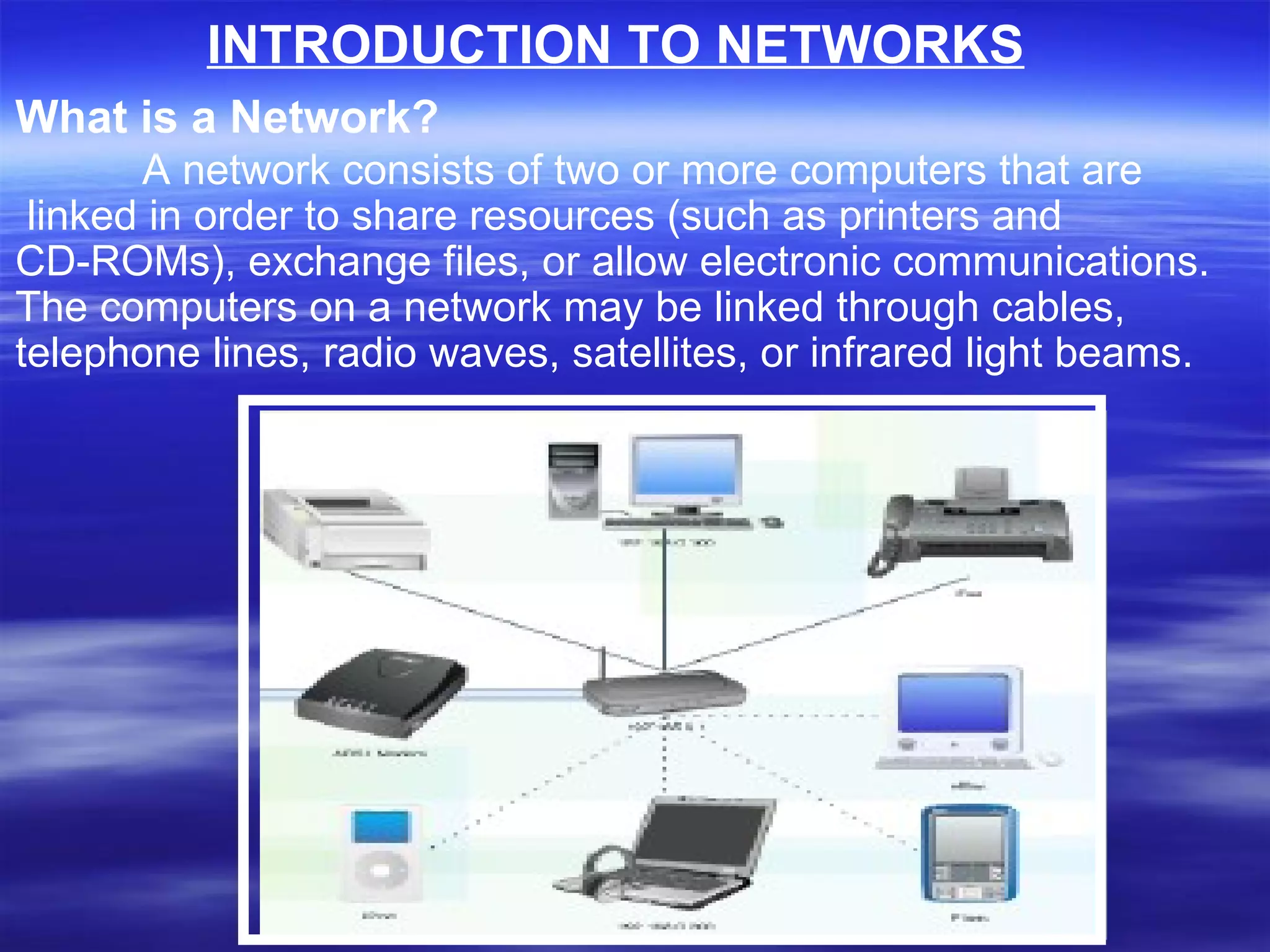 What is a Network? A network consists of two or more computers that are linked in order to share resources (such as printers and  CD-ROMs), exchange files, or allow electronic communications.  The computers on a network may be linked through cables,  telephone lines, radio waves, satellites, or infrared light beams. INTRODUCTION TO NETWORKS 