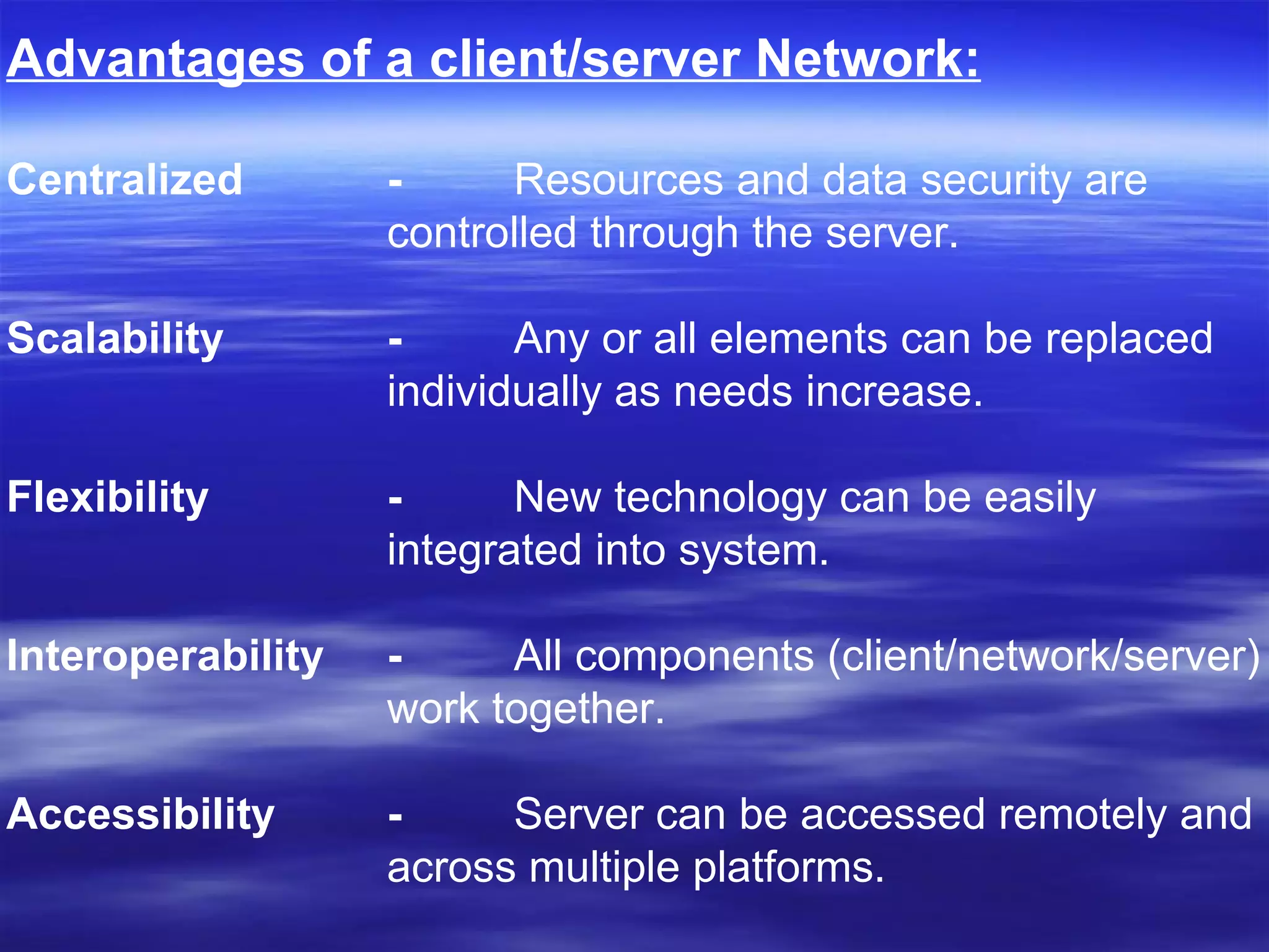 Advantages of a client/server Network: Centralized -  Resources and data security are  controlled through the server.  Scalability - Any or all elements can be replaced  individually as needs increase.  Flexibility -   New technology can be easily  integrated into system.  Interoperability -  All components (client/network/server) work together.  Accessibility -  Server can be accessed remotely and  across multiple platforms.  