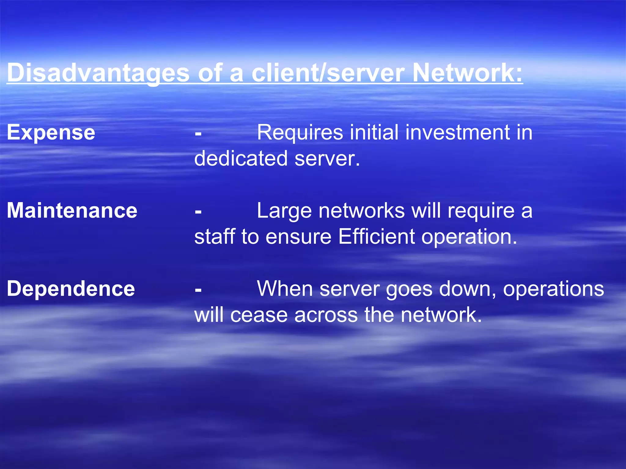 Disadvantages of a client/server Network: Expense -  Requires initial investment in  dedicated server.  Maintenance -   Large networks will require a  staff to ensure Efficient operation.  Dependence -  When server goes down, operations  will cease across the network.   