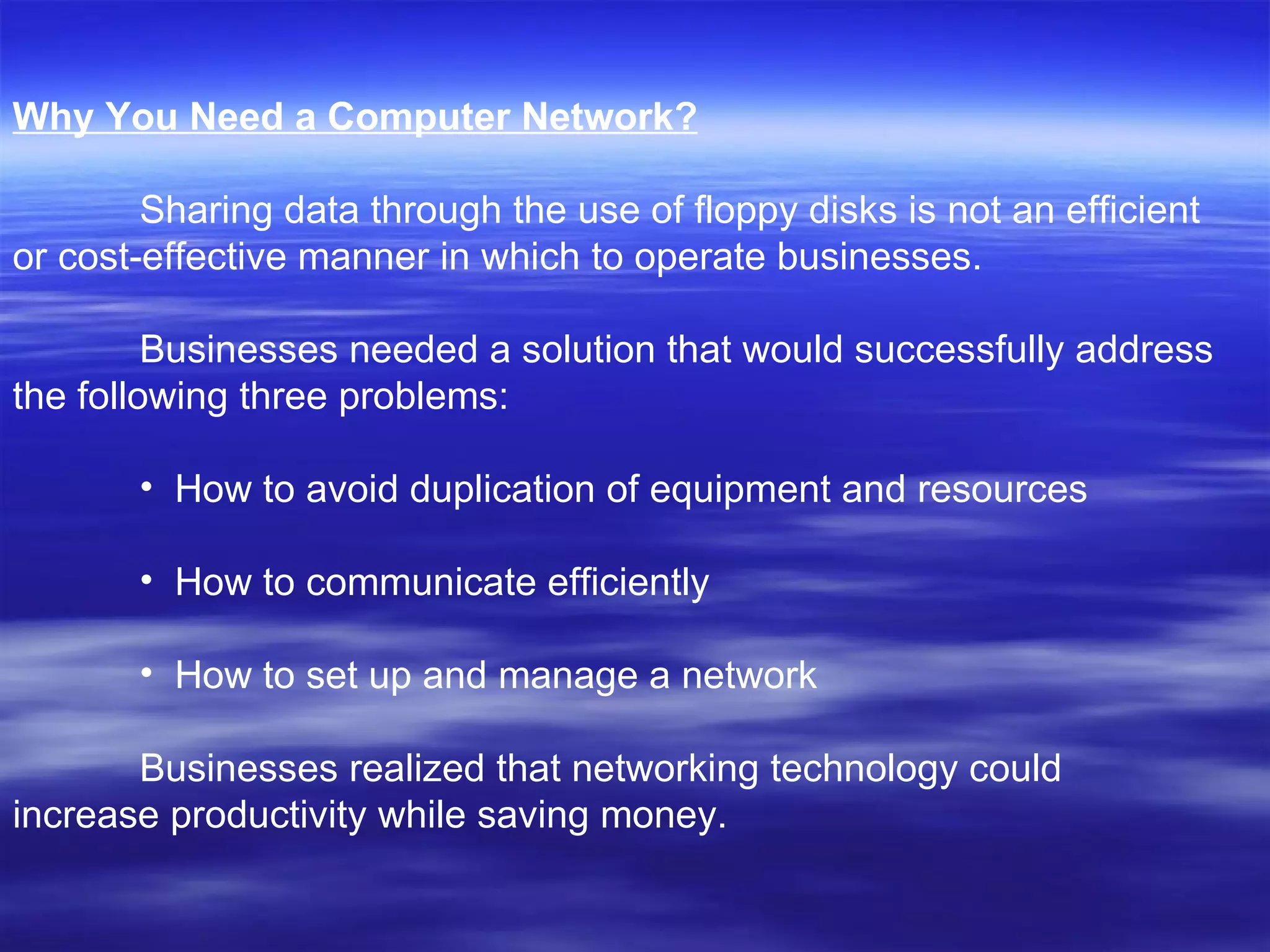 Why You Need a Computer Network? Sharing data through the use of floppy disks is not an efficient or cost-effective manner in which to operate businesses.  Businesses needed a solution that would successfully address the following three problems: How to avoid duplication of equipment and resources  How to communicate efficiently  How to set up and manage a network  Businesses realized that networking technology could increase productivity while saving money. 