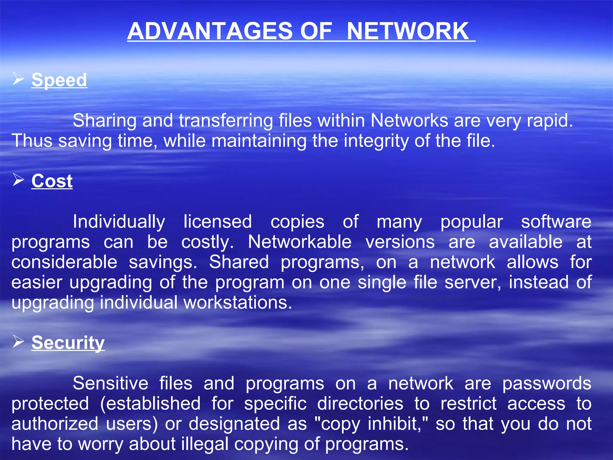 ADVANTAGES OF  NETWORK  Speed Sharing and transferring files within Networks are very rapid. Thus saving time, while maintaining the integrity of the file. Cost Individually licensed copies of many popular software programs can be costly. Networkable versions are available at considerable savings. Shared programs, on a network allows for easier upgrading of the program on one single file server, instead of upgrading individual workstations.    Security Sensitive files and programs on a network are passwords protected (established for specific directories to restrict access to authorized users) or designated as &quot;copy inhibit,&quot; so that you do not have to worry about illegal copying of programs. 