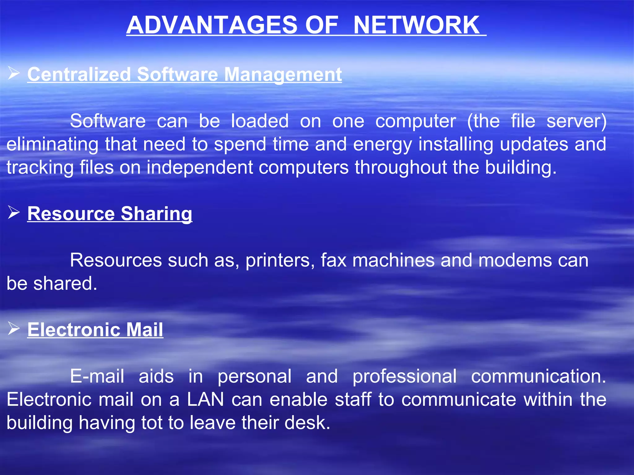 ADVANTAGES OF  NETWORK  Centralized Software Management Software can be loaded on one computer (the file server) eliminating that need to spend time and energy installing updates and tracking files on independent computers throughout the building.    Resource Sharing Resources such as, printers, fax machines and modems can be shared.    Electronic Mail E-mail aids in personal and professional communication. Electronic mail on a LAN can enable staff to communicate within the building having tot to leave their desk.    