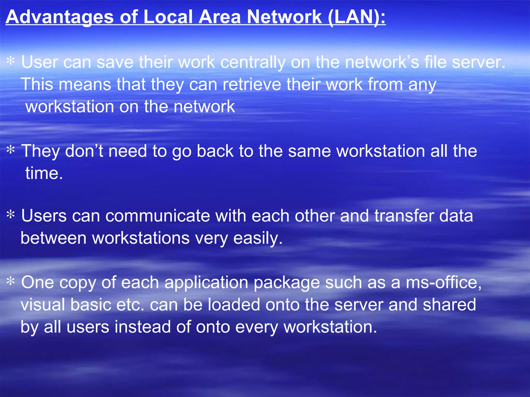 Advantages of Local Area Network (LAN): User can save their work centrally on the network’s file server. This means that they can retrieve their work from any workstation on the network  They don’t need to go back to the same workstation all the time. Users can communicate with each other and transfer data  between workstations very easily.  One copy of each application package such as a ms-office,  visual basic etc. can be loaded onto the server and shared  by all users instead of onto every workstation.  