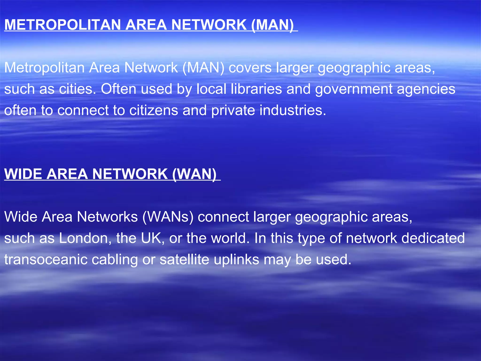 METROPOLITAN AREA NETWORK (MAN)   Metropolitan Area Network (MAN) covers larger geographic areas, such as cities. Often used by local libraries and government agencies often to connect to citizens and private industries. WIDE AREA NETWORK (WAN)   Wide Area Networks (WANs) connect larger geographic areas,  such as London, the UK, or the world. In this type of network dedicated transoceanic cabling or satellite uplinks may be used. 