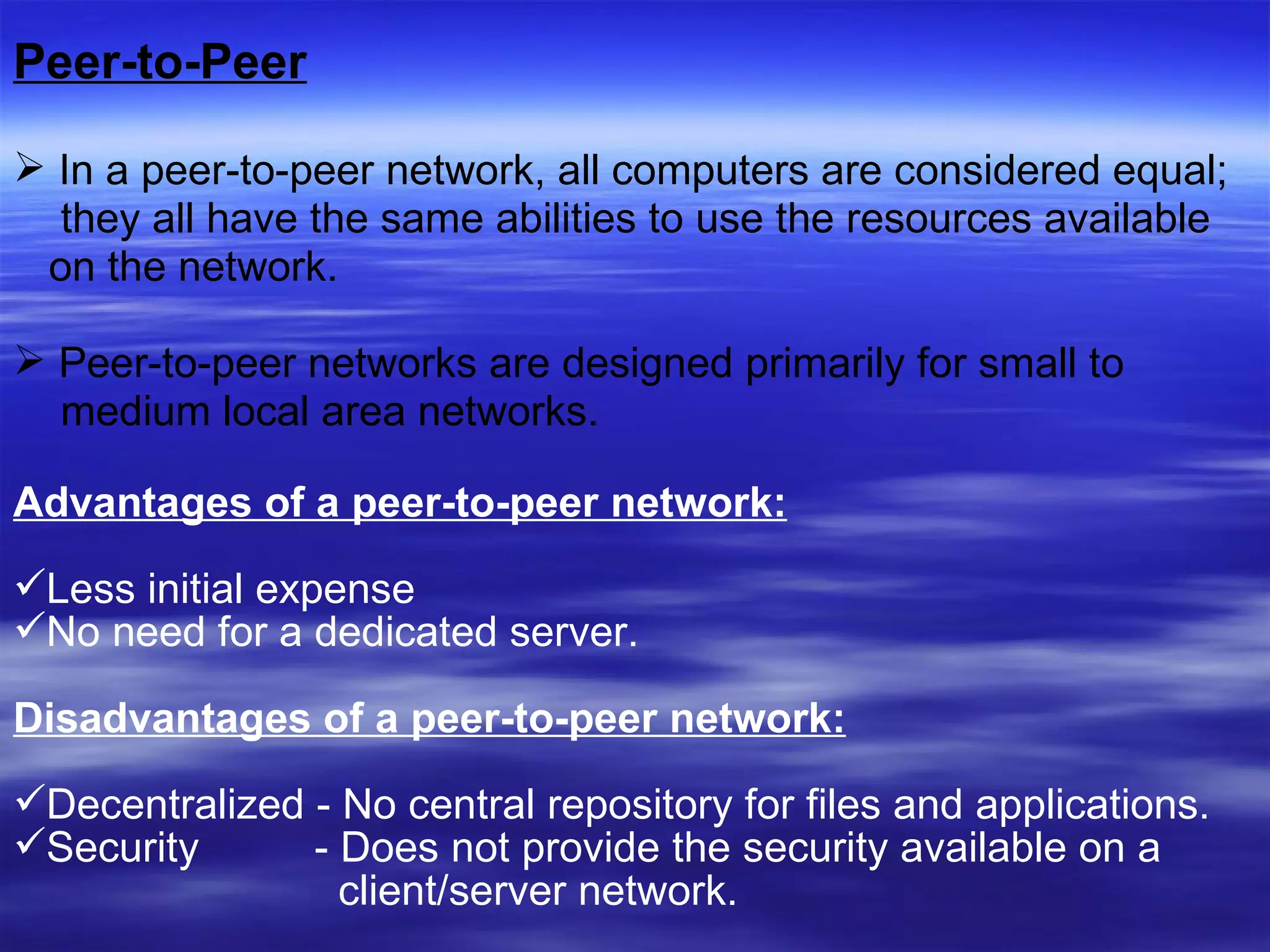 Peer-to-Peer In a peer-to-peer network, all computers are considered equal; they all have the same abilities to use the resources available  on the network. Peer-to-peer networks are designed primarily for small to  medium local area networks.  Advantages of a peer-to-peer network: Less initial expense  No need for a dedicated server.  Disadvantages of a peer-to-peer network: Decentralized - No central repository for files and applications.  Security    - Does not provide the security available on a    client/server network.   