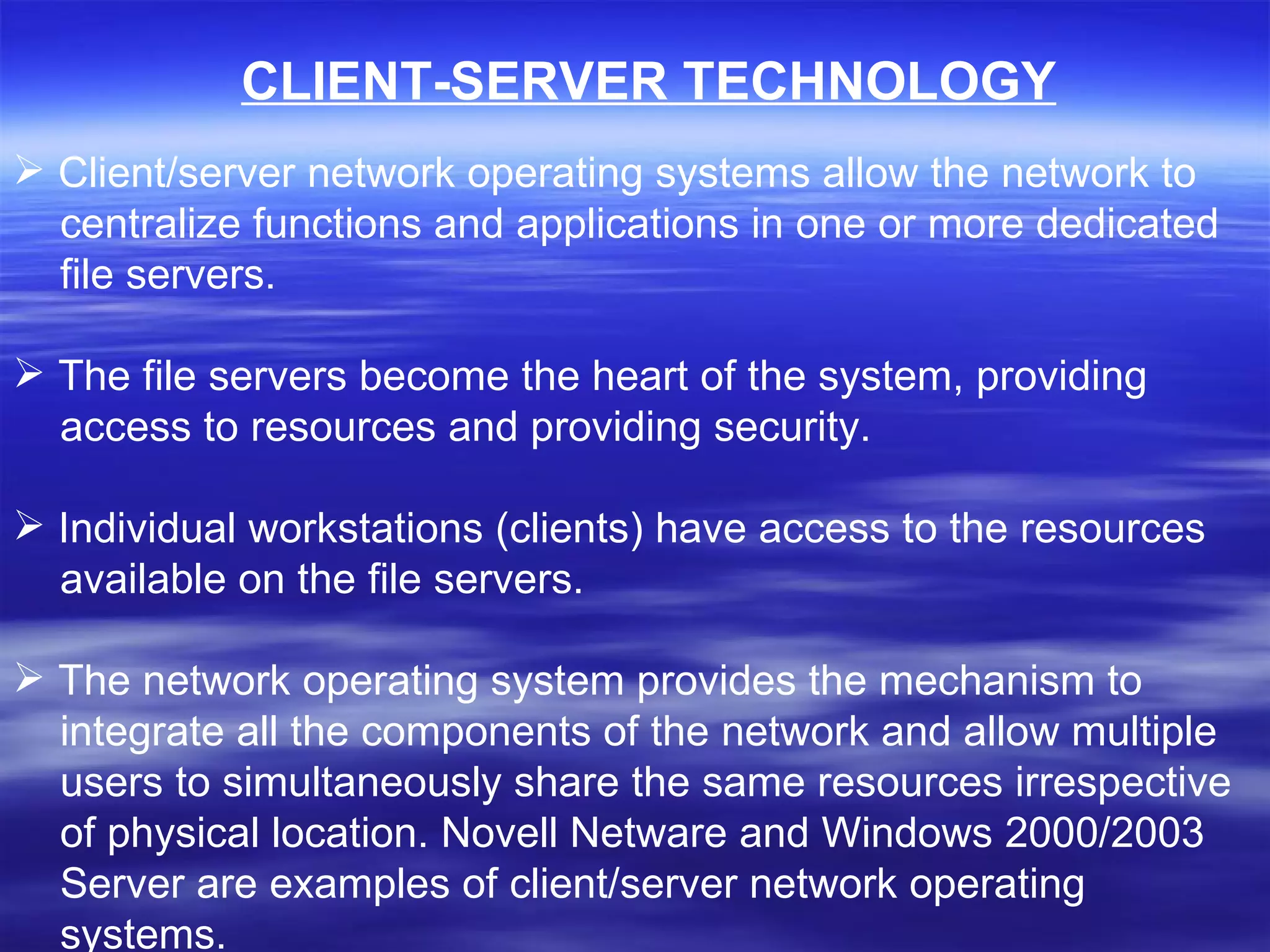 Client/server network operating systems allow the network to  centralize functions and applications in one or more dedicated  file servers.  The file servers become the heart of the system, providing  access to resources and providing security.  Individual workstations (clients) have access to the resources available on the file servers.  The network operating system provides the mechanism to  integrate all the components of the network and allow multiple users to simultaneously share the same resources irrespective of physical location. Novell Netware and Windows 2000/2003  Server are examples of client/server network operating  systems. CLIENT-SERVER TECHNOLOGY 