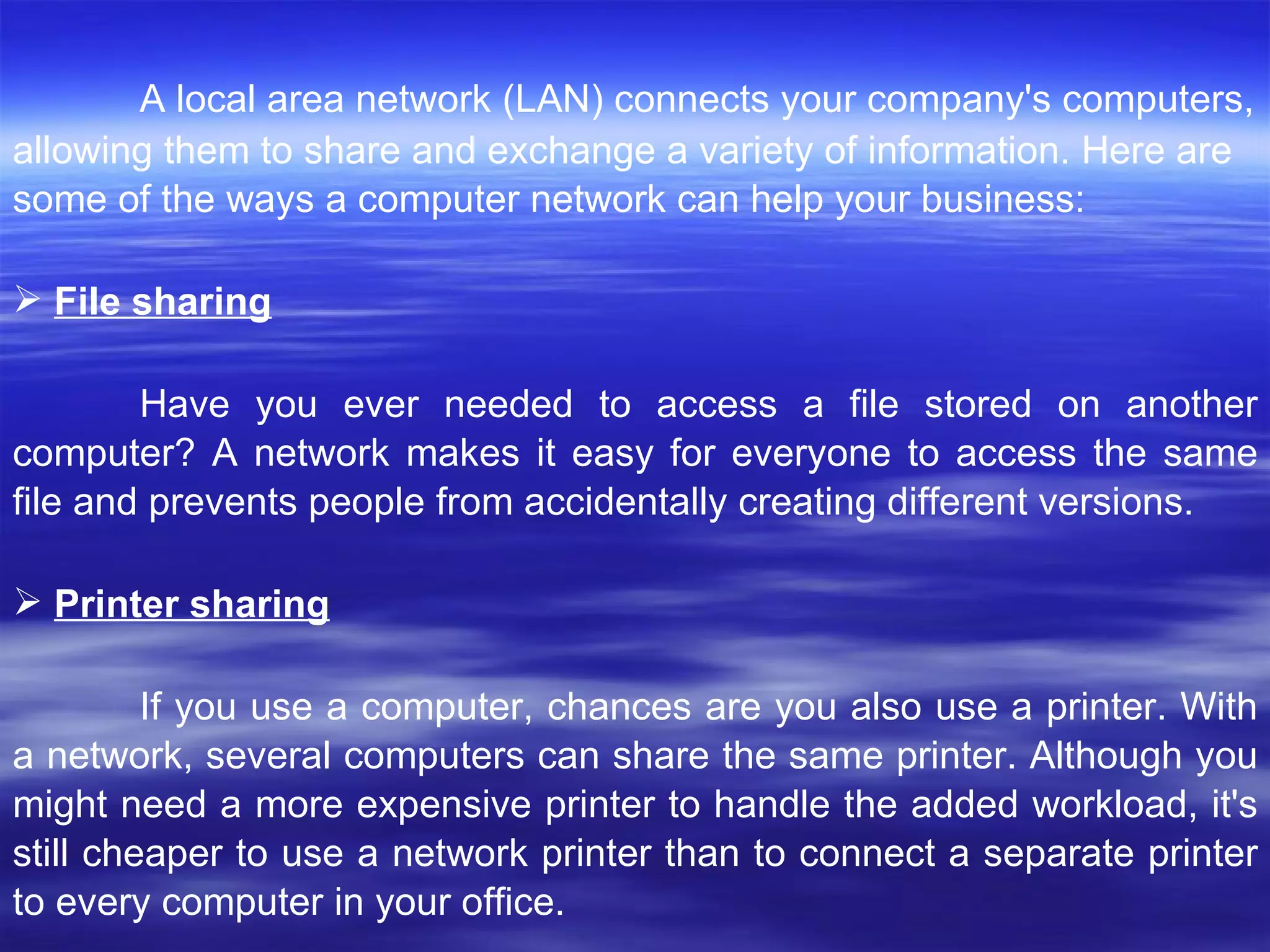 A local area network (LAN) connects your company's computers,  allowing them to share and exchange a variety of information. Here are some of the ways a computer network can help your business:  File sharing Have you ever needed to access a file stored on another computer? A network makes it easy for everyone to access the same file and prevents people from accidentally creating different versions.  Printer sharing If you use a computer, chances are you also use a printer. With a network, several computers can share the same printer. Although you might need a more expensive printer to handle the added workload, it's still cheaper to use a network printer than to connect a separate printer to every computer in your office.  