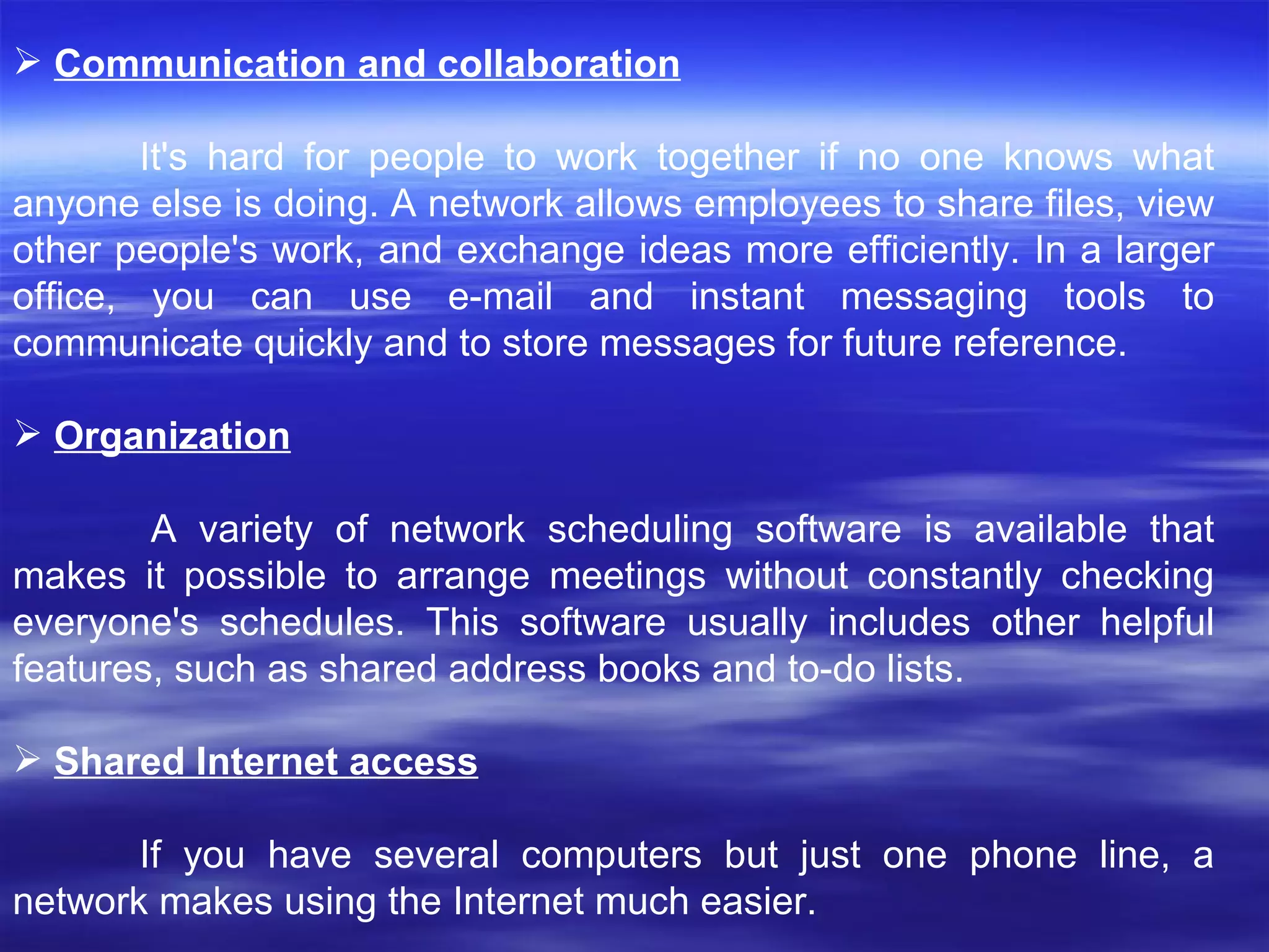Communication and collaboration It's hard for people to work together if no one knows what anyone else is doing. A network allows employees to share files, view other people's work, and exchange ideas more efficiently. In a larger office, you can use e-mail and instant messaging tools to communicate quickly and to store messages for future reference.  Organization A variety of network scheduling software is available that makes it possible to arrange meetings without constantly checking everyone's schedules. This software usually includes other helpful features, such as shared address books and to-do lists.  Shared Internet access If you have several computers but just one phone line, a network makes using the Internet much easier.  