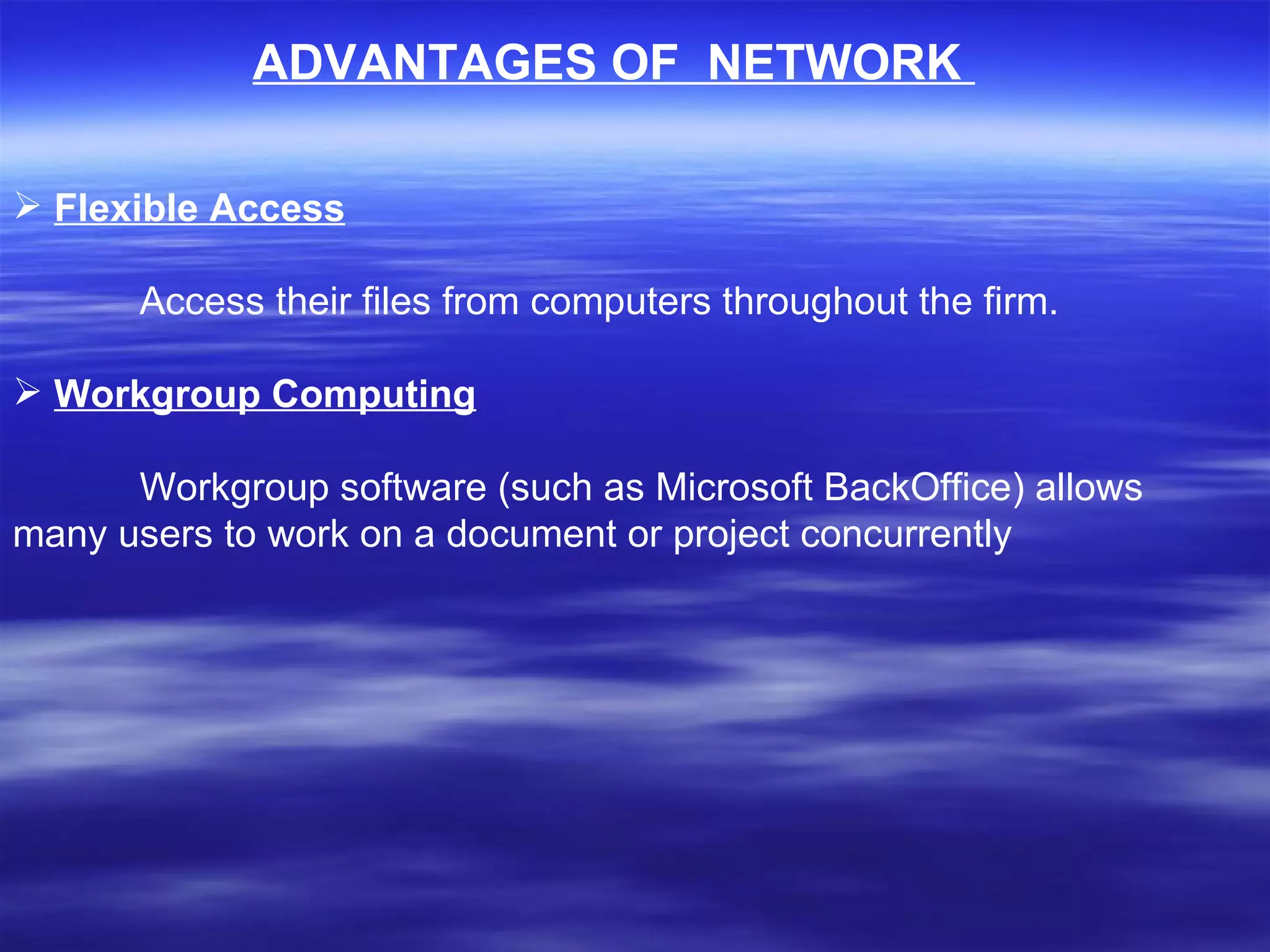 ADVANTAGES OF  NETWORK  Flexible Access Access their files from computers throughout the firm.    Workgroup Computing Workgroup software (such as Microsoft BackOffice) allows many users to work on a document or project concurrently  