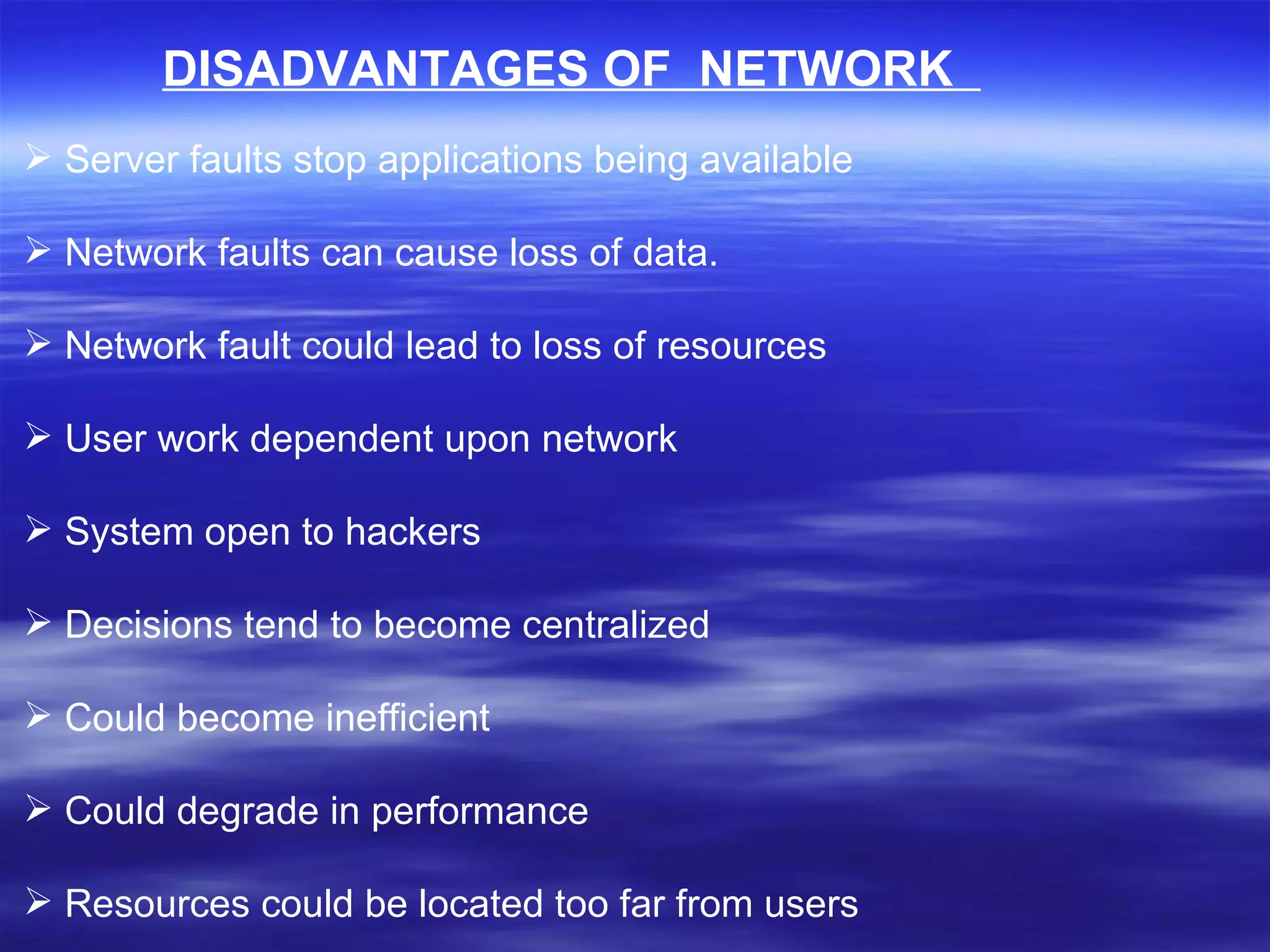 DISADVANTAGES OF  NETWORK   Server faults stop applications being available Network faults can cause loss of data. Network fault could lead to loss of resources User work dependent upon network System open to hackers Decisions tend to become centralized Could become inefficient Could degrade in performance Resources could be located too far from users 